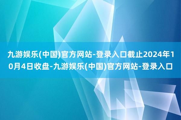 九游娱乐(中国)官方网站-登录入口截止2024年10月4日收盘-九游娱乐(中国)官方网站-登录入口