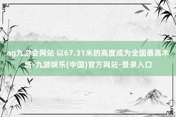 ag九游会网站 以67.31米的高度成为全国最高木塔-九游娱乐(中国)官方网站-登录入口