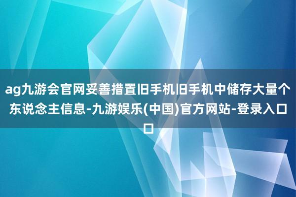 ag九游会官网妥善措置旧手机旧手机中储存大量个东说念主信息-九游娱乐(中国)官方网站-登录入口