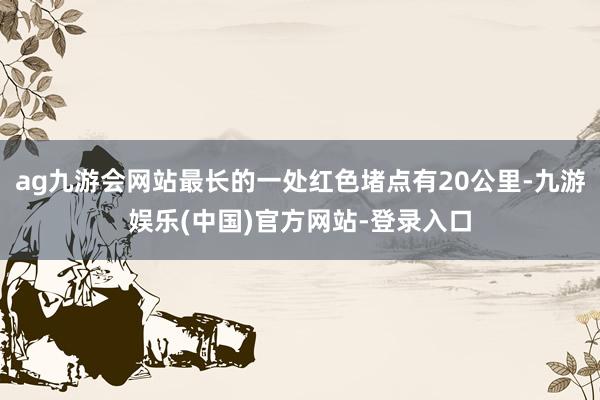 ag九游会网站最长的一处红色堵点有20公里-九游娱乐(中国)官方网站-登录入口