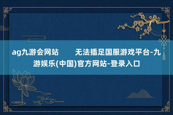 ag九游会网站        无法插足国服游戏平台-九游娱乐(中国)官方网站-登录入口