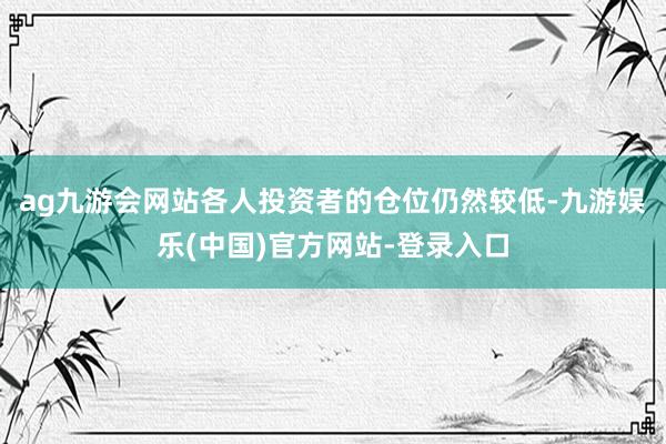 ag九游会网站各人投资者的仓位仍然较低-九游娱乐(中国)官方网站-登录入口