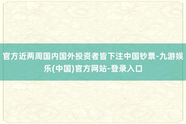 官方近两周国内国外投资者皆下注中国钞票-九游娱乐(中国)官方网站-登录入口