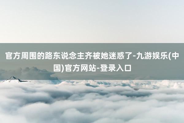 官方周围的路东说念主齐被她迷惑了-九游娱乐(中国)官方网站-登录入口