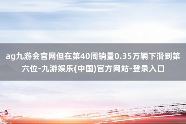 ag九游会官网但在第40周销量0.35万辆下滑到第六位-九游娱乐(中国)官方网站-登录入口