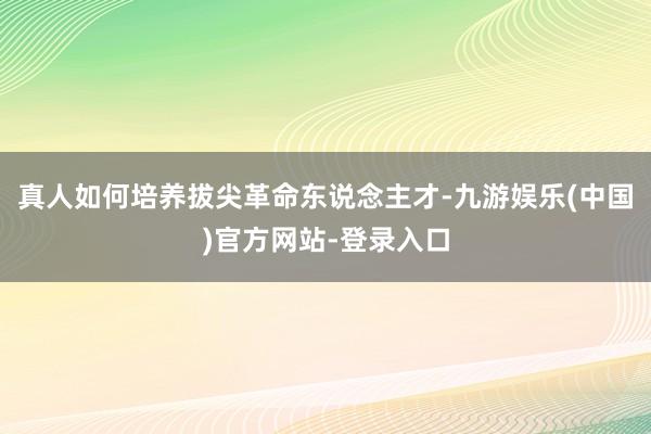 真人如何培养拔尖革命东说念主才-九游娱乐(中国)官方网站-登录入口