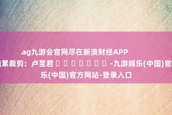 ag九游会官网尽在新浪财经APP            						拖累裁剪：卢昱君 							-九游娱乐(中国)官方网站-登录入口