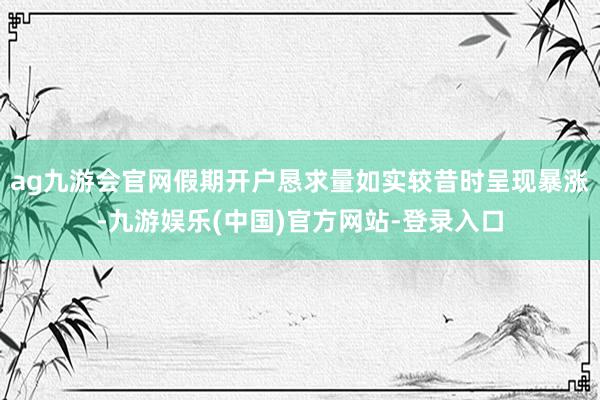 ag九游会官网假期开户恳求量如实较昔时呈现暴涨-九游娱乐(中国)官方网站-登录入口