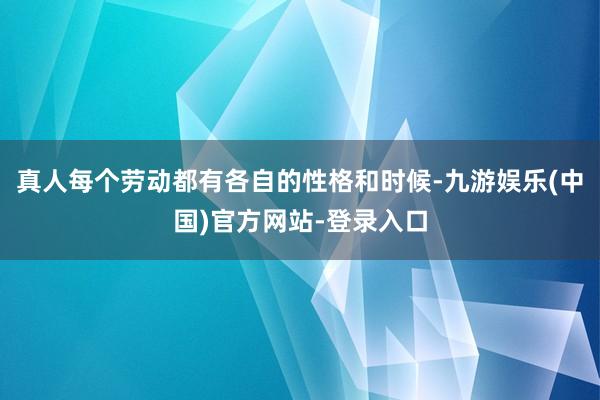 真人每个劳动都有各自的性格和时候-九游娱乐(中国)官方网站-登录入口