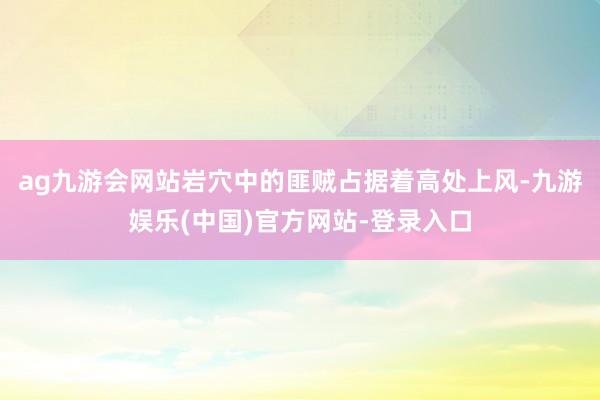 ag九游会网站岩穴中的匪贼占据着高处上风-九游娱乐(中国)官方网站-登录入口