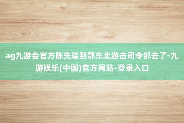 ag九游会官方陈先瑞到鄂东北游击司令部去了-九游娱乐(中国)官方网站-登录入口