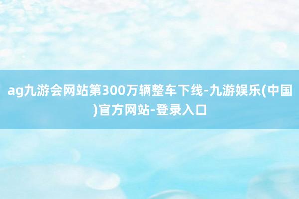 ag九游会网站第300万辆整车下线-九游娱乐(中国)官方网站-登录入口