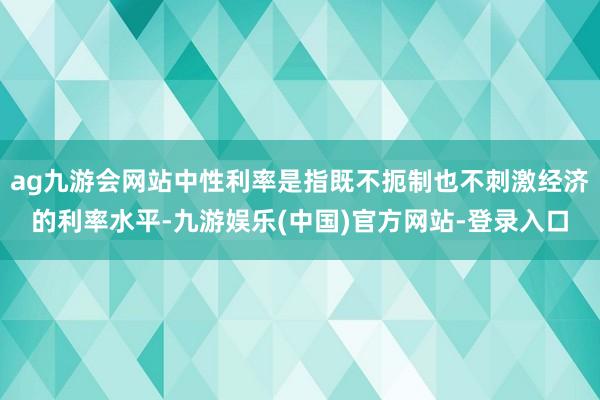 ag九游会网站中性利率是指既不扼制也不刺激经济的利率水平-九游娱乐(中国)官方网站-登录入口