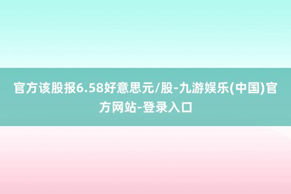 官方该股报6.58好意思元/股-九游娱乐(中国)官方网站-登录入口