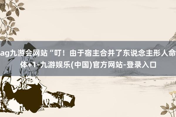 ag九游会网站“叮！由于宿主合并了东说念主形人命体+1-九游娱乐(中国)官方网站-登录入口