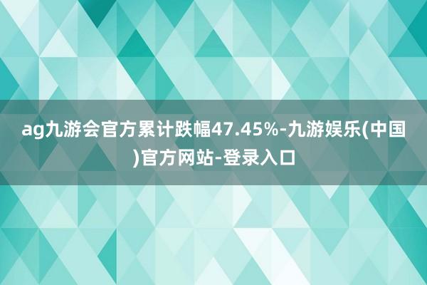 ag九游会官方累计跌幅47.45%-九游娱乐(中国)官方网站-登录入口