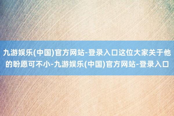 九游娱乐(中国)官方网站-登录入口这位大家关于他的盼愿可不小-九游娱乐(中国)官方网站-登录入口