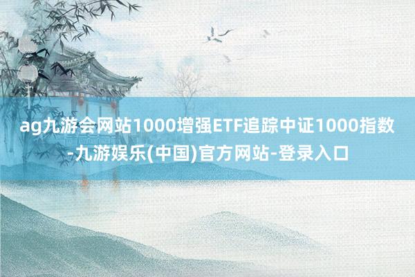 ag九游会网站1000增强ETF追踪中证1000指数-九游娱乐(中国)官方网站-登录入口