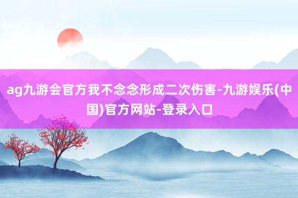 ag九游会官方我不念念形成二次伤害-九游娱乐(中国)官方网站-登录入口