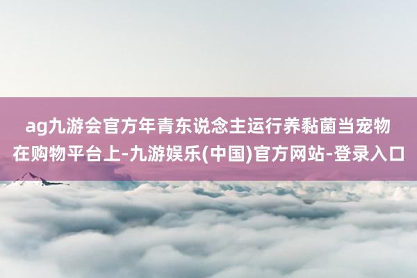 ag九游会官方　　年青东说念主运行养黏菌当宠物　　在购物平台上-九游娱乐(中国)官方网站-登录入口