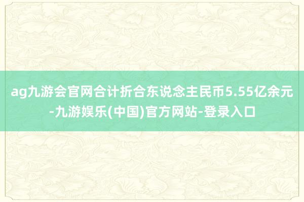 ag九游会官网合计折合东说念主民币5.55亿余元-九游娱乐(中国)官方网站-登录入口