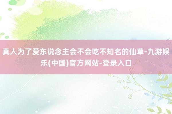 真人为了爱东说念主会不会吃不知名的仙草-九游娱乐(中国)官方网站-登录入口