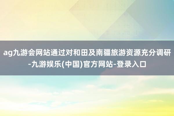 ag九游会网站通过对和田及南疆旅游资源充分调研-九游娱乐(中国)官方网站-登录入口