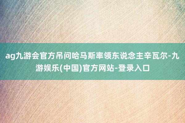 ag九游会官方吊问哈马斯率领东说念主辛瓦尔-九游娱乐(中国)官方网站-登录入口