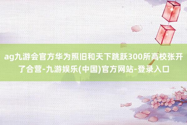 ag九游会官方华为照旧和天下跳跃300所高校张开了合营-九游娱乐(中国)官方网站-登录入口