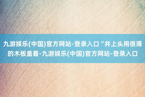 九游娱乐(中国)官方网站-登录入口“井上头用很薄的木板盖着-九游娱乐(中国)官方网站-登录入口