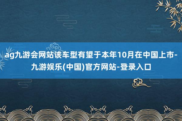 ag九游会网站该车型有望于本年10月在中国上市-九游娱乐(中国)官方网站-登录入口