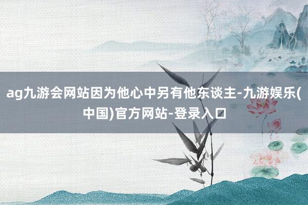 ag九游会网站因为他心中另有他东谈主-九游娱乐(中国)官方网站-登录入口