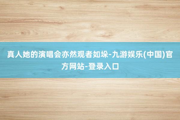 真人她的演唱会亦然观者如垛-九游娱乐(中国)官方网站-登录入口