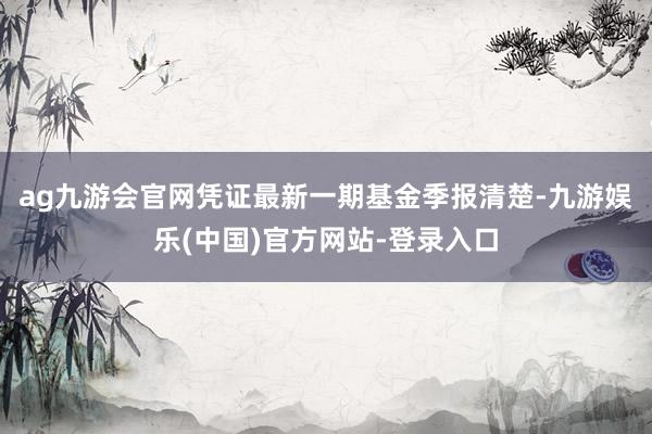 ag九游会官网凭证最新一期基金季报清楚-九游娱乐(中国)官方网站-登录入口