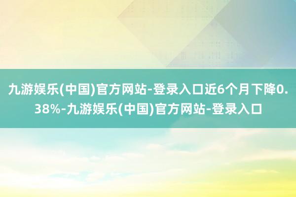 九游娱乐(中国)官方网站-登录入口近6个月下降0.38%-九游娱乐(中国)官方网站-登录入口