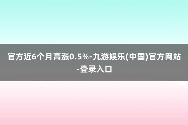 官方近6个月高涨0.5%-九游娱乐(中国)官方网站-登录入口