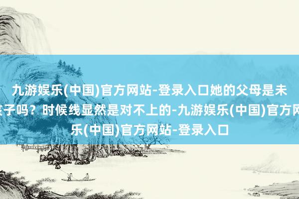 九游娱乐(中国)官方网站-登录入口她的父母是未成年就生了孩子吗？时候线显然是对不上的-九游娱乐(中国)官方网站-登录入口