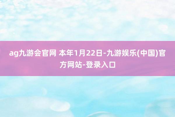 ag九游会官网 　　本年1月22日-九游娱乐(中国)官方网站-登录入口