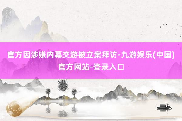 官方因涉嫌内幕交游被立案拜访-九游娱乐(中国)官方网站-登录入口