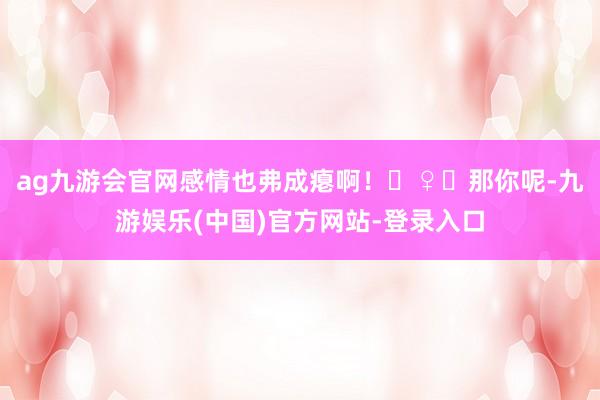 ag九游会官网感情也弗成瘪啊！‍♀️那你呢-九游娱乐(中国)官方网站-登录入口