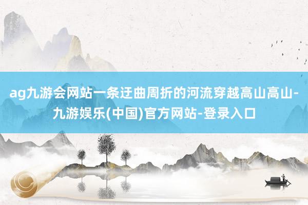 ag九游会网站一条迂曲周折的河流穿越高山高山-九游娱乐(中国)官方网站-登录入口