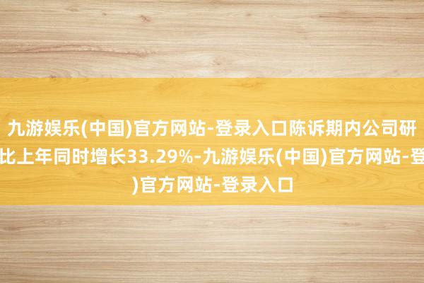 九游娱乐(中国)官方网站-登录入口陈诉期内公司研发用度比上年同时增长33.29%-九游娱乐(中国)官方网站-登录入口