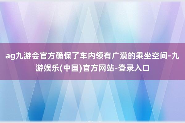 ag九游会官方确保了车内领有广漠的乘坐空间-九游娱乐(中国)官方网站-登录入口