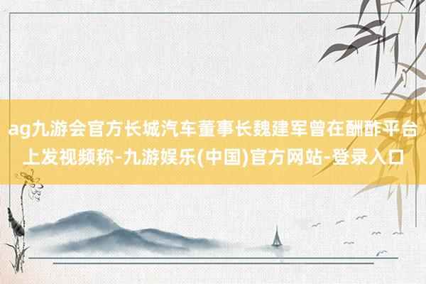 ag九游会官方长城汽车董事长魏建军曾在酬酢平台上发视频称-九游娱乐(中国)官方网站-登录入口