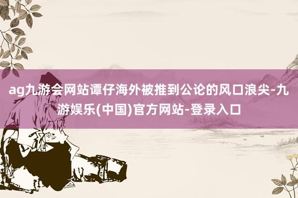 ag九游会网站谭仔海外被推到公论的风口浪尖-九游娱乐(中国)官方网站-登录入口