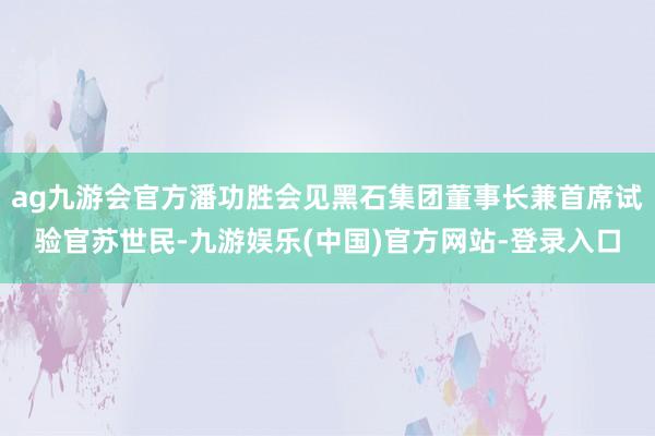 ag九游会官方潘功胜会见黑石集团董事长兼首席试验官苏世民-九游娱乐(中国)官方网站-登录入口