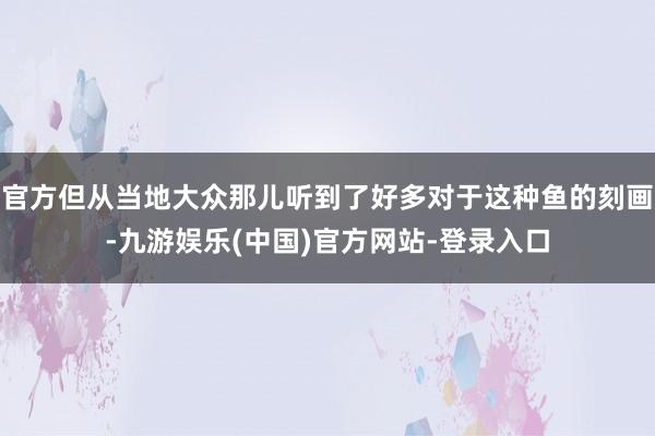 官方但从当地大众那儿听到了好多对于这种鱼的刻画-九游娱乐(中国)官方网站-登录入口