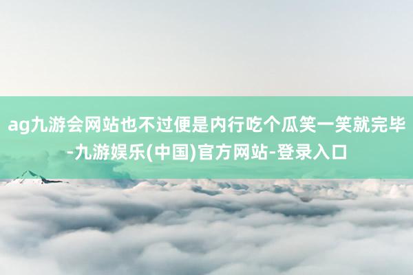 ag九游会网站也不过便是内行吃个瓜笑一笑就完毕-九游娱乐(中国)官方网站-登录入口