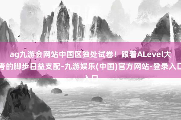 ag九游会网站中国区独处试卷！跟着ALevel大考的脚步日益支配-九游娱乐(中国)官方网站-登录入口